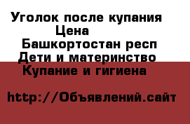 Уголок после купания › Цена ­ 300 - Башкортостан респ. Дети и материнство » Купание и гигиена   
